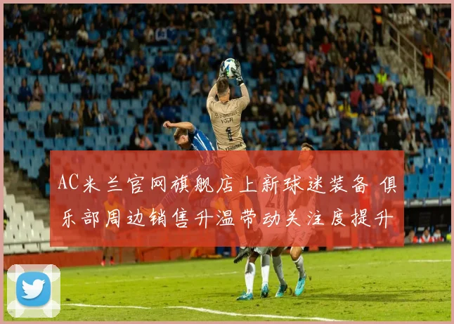 AC米兰官网旗舰店上新球迷装备 俱乐部周边销售升温带动关注度提升