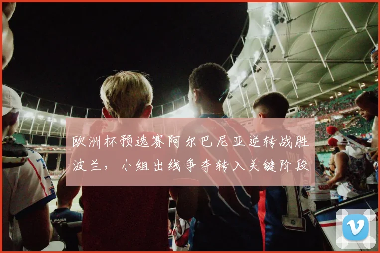 欧洲杯预选赛阿尔巴尼亚逆转战胜波兰,小组出线争夺转入关键阶段