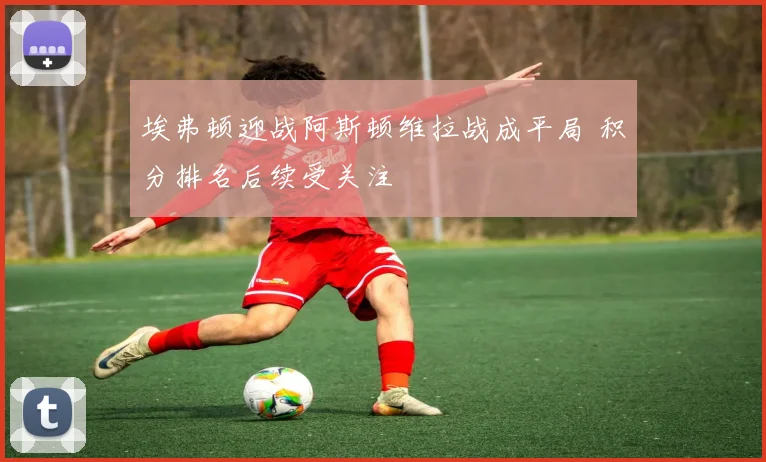 埃弗顿迎战阿斯顿维拉战成平局 积分排名后续受关注