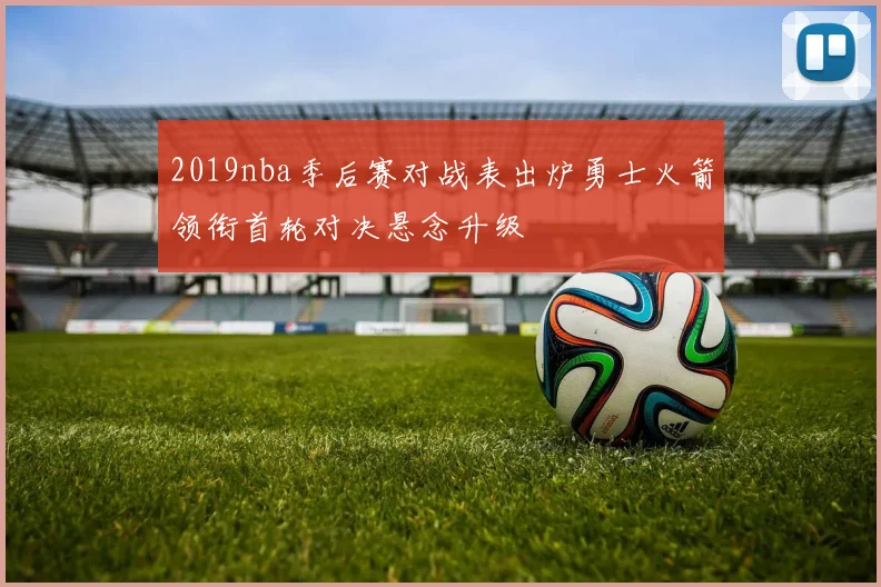 2019nba季后赛对战表出炉勇士火箭领衔首轮对决悬念升级