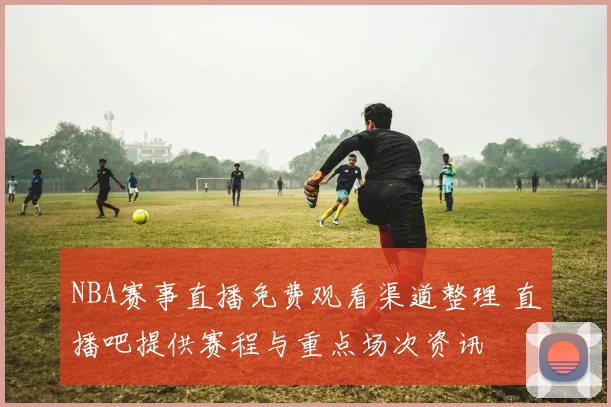 NBA赛事直播免费观看渠道整理 直播吧提供赛程与重点场次资讯