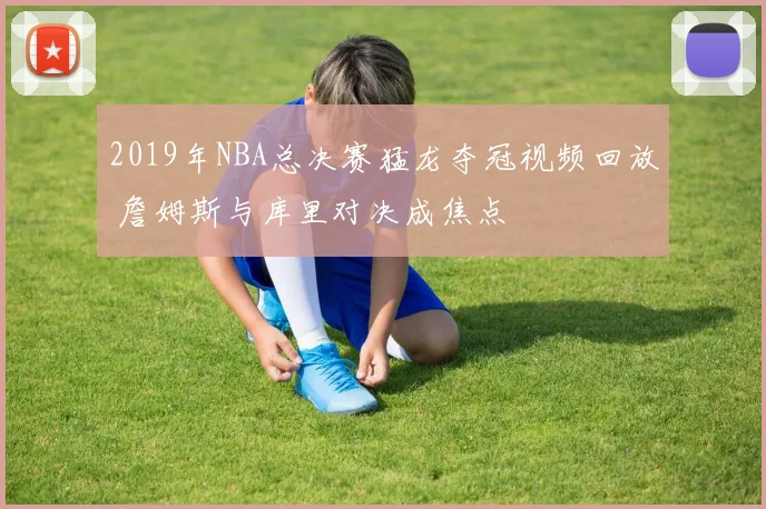2019年NBA总决赛猛龙夺冠视频回放 詹姆斯与库里对决成焦点
