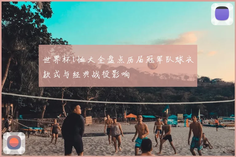世界杯t恤大全盘点历届冠军队球衣款式与经典战役影响