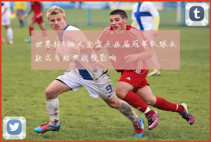 世界杯t恤大全盘点历届冠军队球衣款式与经典战役影响