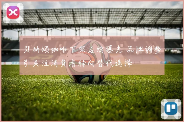 贝纳颂咖啡下架后续曝光 品牌调整引关注消费者转向替代选择