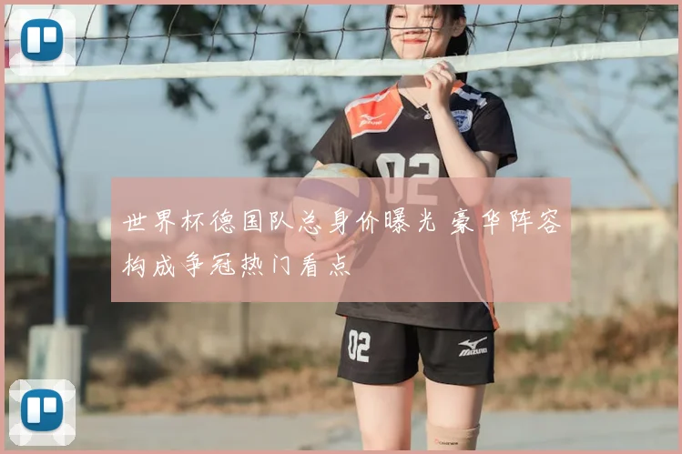 世界杯德国队总身价曝光 豪华阵容构成争冠热门看点