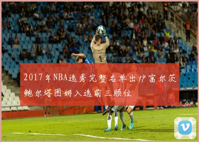 2017年NBA选秀完整名单出炉富尔茨鲍尔塔图姆入选前三顺位