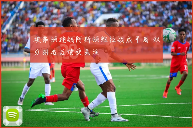 埃弗顿迎战阿斯顿维拉战成平局 积分排名后续受关注