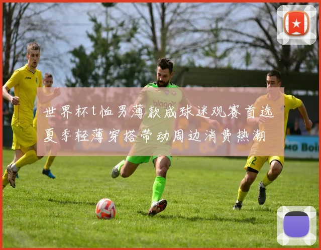 世界杯t恤男薄款成球迷观赛首选 夏季轻薄穿搭带动周边消费热潮