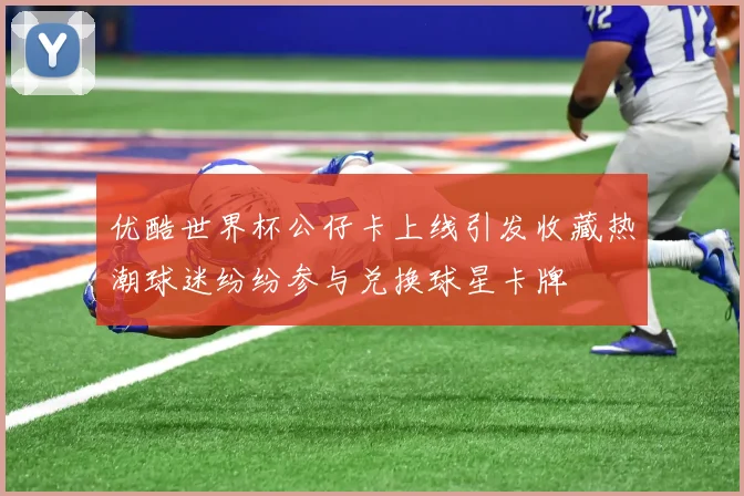 优酷世界杯公仔卡上线引发收藏热潮球迷纷纷参与兑换球星卡牌