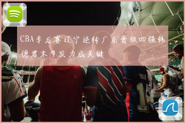 CBA季后赛辽宁逆转广东晋级四强韩德君末节发力成关键