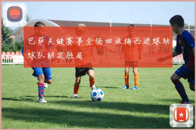 巴萨关键赛事全场回放梅西进球助球队锁定胜局