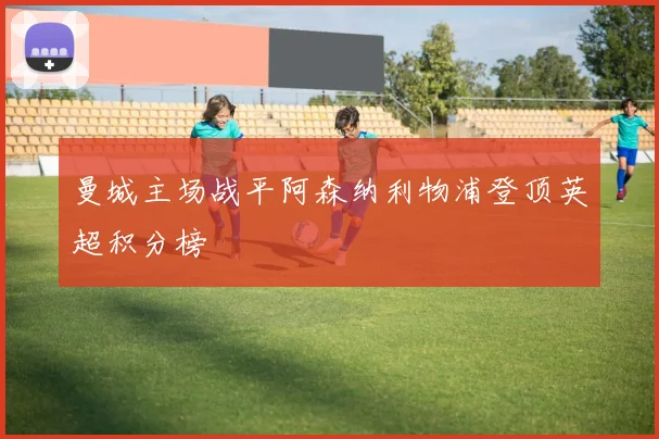 曼城主场战平阿森纳利物浦登顶英超积分榜