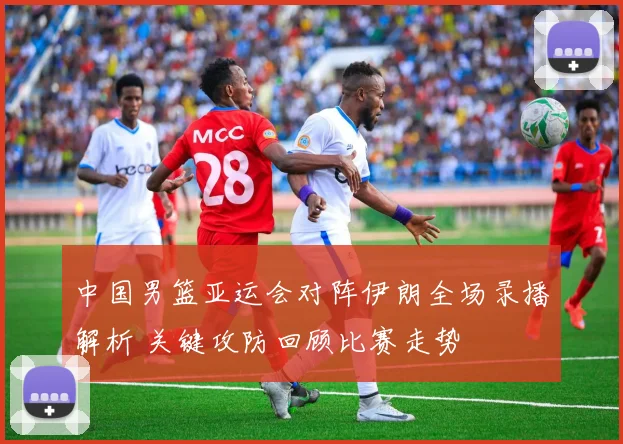 中国男篮亚运会对阵伊朗全场录播解析 关键攻防回顾比赛走势