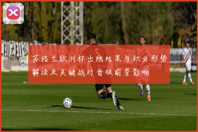 苏格兰欧洲杯出线结果与积分形势解读及关键战对晋级前景影响
