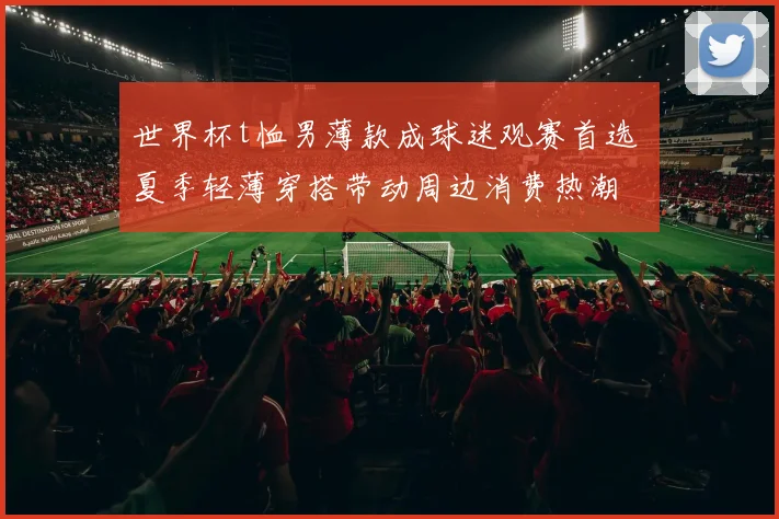 世界杯t恤男薄款成球迷观赛首选 夏季轻薄穿搭带动周边消费热潮