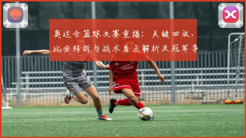 奥运会篮球决赛重播:关键回放、比分转折与战术看点解析及冠军争夺影响