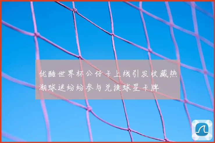 优酷世界杯公仔卡上线引发收藏热潮球迷纷纷参与兑换球星卡牌