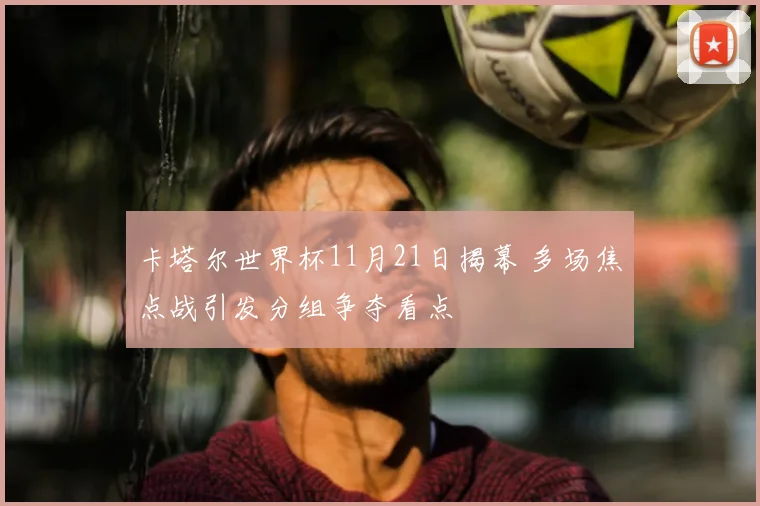 卡塔尔世界杯11月21日揭幕 多场焦点战引发分组争夺看点
