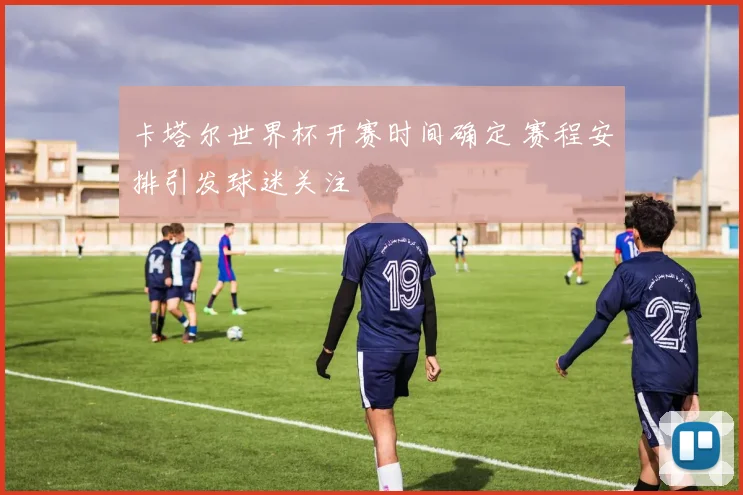 卡塔尔世界杯开赛时间确定 赛程安排引发球迷关注