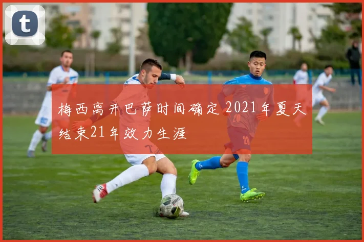 梅西离开巴萨时间确定 2021年夏天结束21年效力生涯