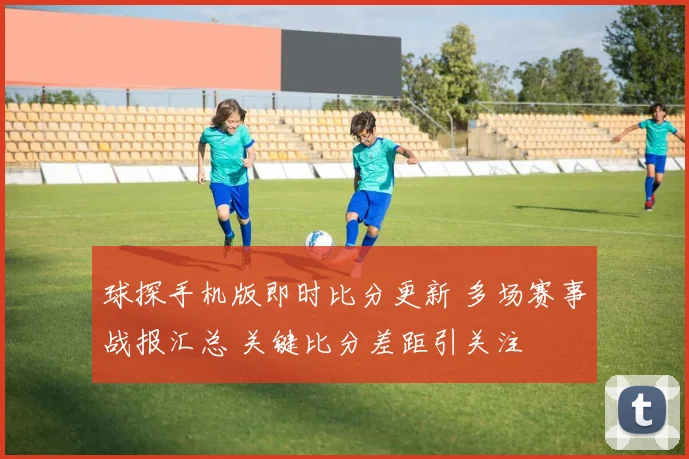 球探手机版即时比分更新 多场赛事战报汇总 关键比分差距引关注