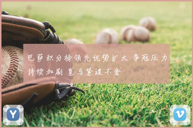 巴萨积分榜领先优势扩大 争冠压力持续加剧 皇马紧追不舍