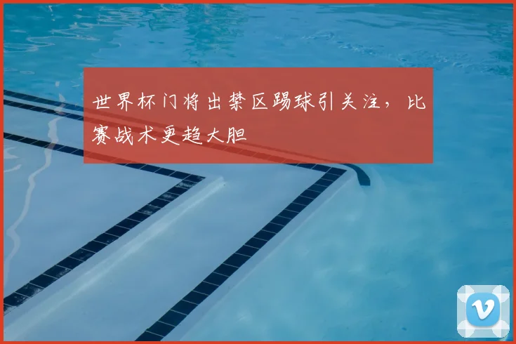 世界杯门将出禁区踢球引关注，比赛战术更趋大胆