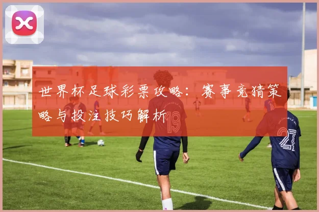 世界杯足球彩票攻略：赛事竞猜策略与投注技巧解析
