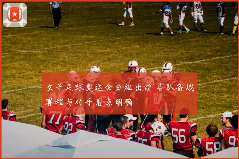 女子足球奥运会分组出炉 各队备战赛程与对手看点明确