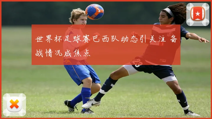 世界杯足球赛巴西队动态引关注 备战情况成焦点