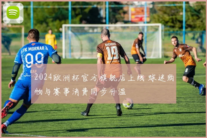 2024欧洲杯官方旗舰店上线 球迷购物与赛事消费同步升温