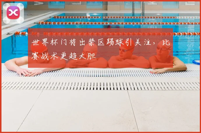 世界杯门将出禁区踢球引关注，比赛战术更趋大胆